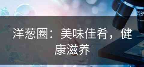 洋葱圈：美味佳肴，健康滋养(洋葱圈怎么做好吃窍门)